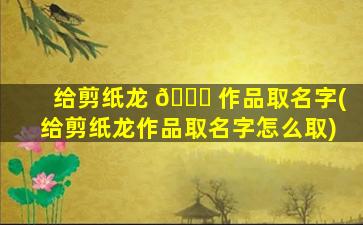 给剪纸龙 🐋 作品取名字(给剪纸龙作品取名字怎么取)